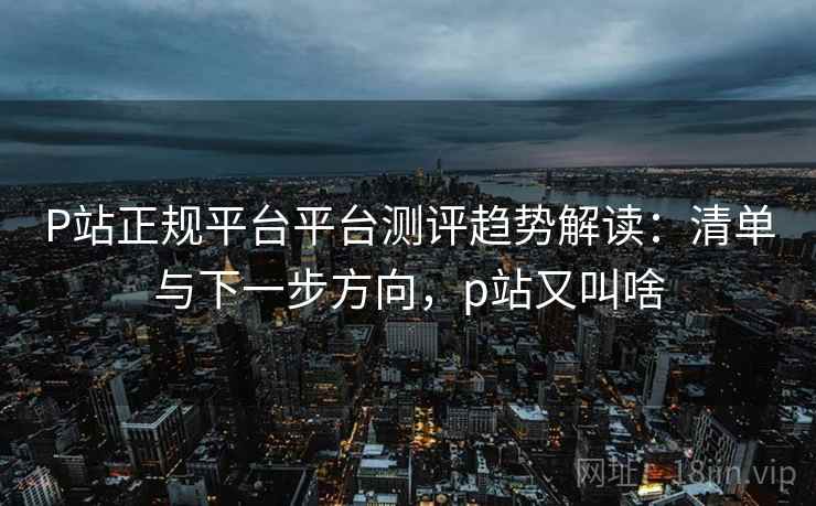 P站正规平台平台测评趋势解读:清单与下一步方向,p站又叫啥 P站正规平台平台测评趋势解读:清单与下一步方向,p站又叫啥