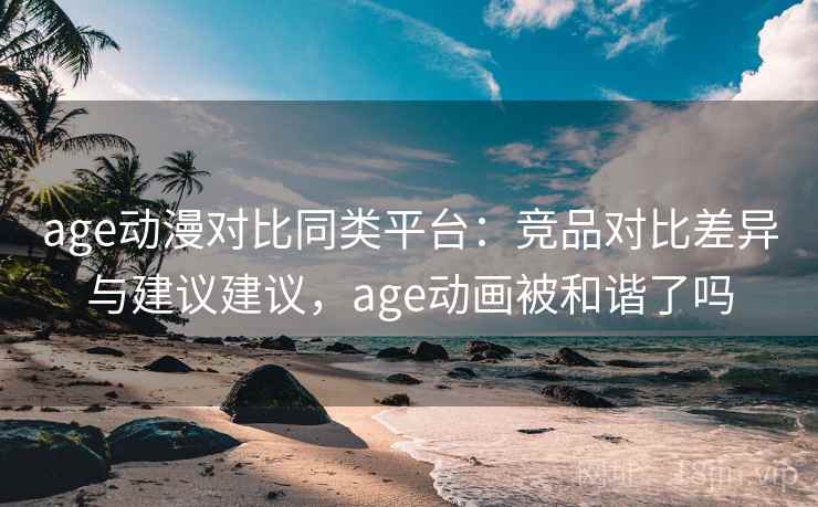 age动漫对比同类平台：竞品对比差异与建议建议，age动画被和谐了吗