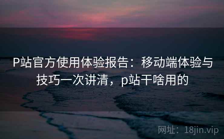 P站官方使用体验报告:移动端体验与技巧一次讲清,p站干啥用的 P站官方使用体验报告:移动端体验与技巧一次讲清,p站干啥用的