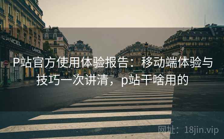 P站官方使用体验报告:移动端体验与技巧一次讲清,p站干啥用的 P站官方使用体验报告:移动端体验与技巧一次讲清,p站干啥用的