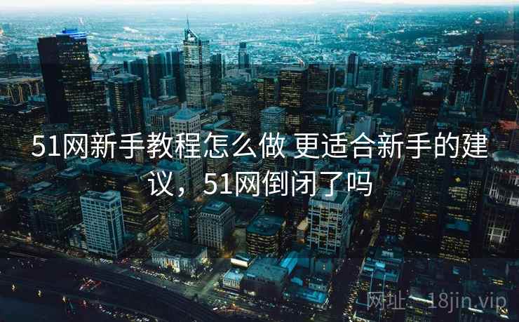 51网新手教程怎么做 更适合新手的建议,51网倒闭了吗 51网新手教程怎么做 更适合新手的建议,51网倒闭了吗