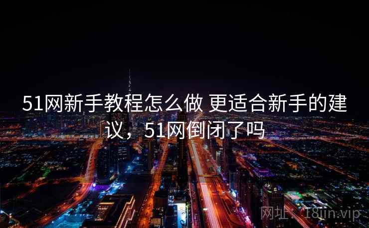 51网新手教程怎么做 更适合新手的建议，51网倒闭了吗