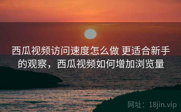 西瓜视频访问速度怎么做 更适合新手的观察，西瓜视频如何增加浏览量
