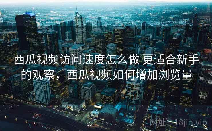 西瓜视频访问速度怎么做 更适合新手的观察，西瓜视频如何增加浏览量