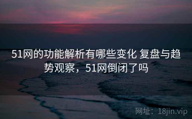 51网的功能解析有哪些变化 复盘与趋势观察,51网倒闭了吗 51网的功能解析有哪些变化 复盘与趋势观察,51网倒闭了吗