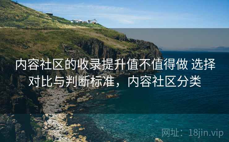 内容社区的收录提升值不值得做 选择对比与判断标准,内容社区分类 内容社区的收录提升值不值得做 选择对比与判断标准,内容社区分类