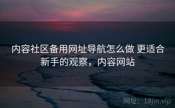 内容社区备用网址导航怎么做 更适合新手的观察，内容网站
