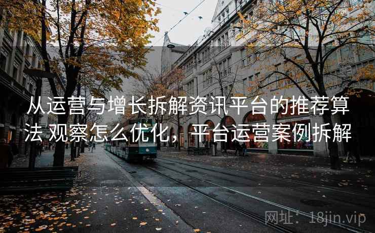 从运营与增长拆解资讯平台的推荐算法 观察怎么优化,平台运营案例拆解 从运营与增长拆解资讯平台的推荐算法 观察怎么优化,平台运营案例拆解