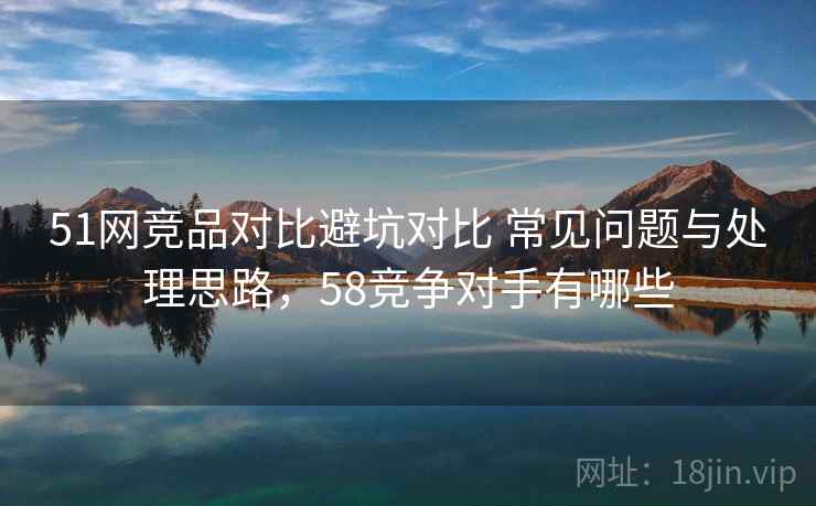 51网竞品对比避坑对比 常见问题与处理思路,58竞争对手有哪些 51网竞品对比避坑对比 常见问题与处理思路,58竞争对手有哪些