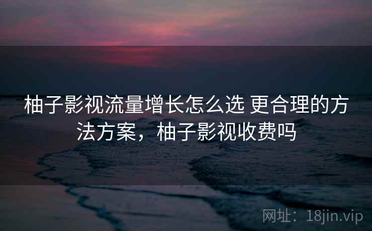 柚子影视流量增长怎么选 更合理的方法方案，柚子影视收费吗