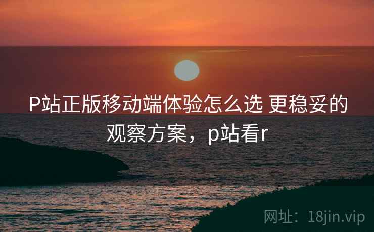 P站正版移动端体验怎么选 更稳妥的观察方案,p站看r P站正版移动端体验怎么选 更稳妥的观察方案,p站看r