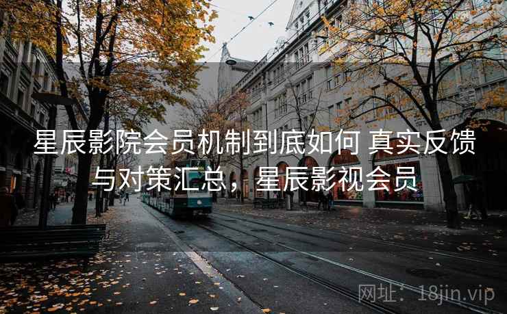 星辰影院会员机制到底如何 真实反馈与对策汇总，星辰影视会员