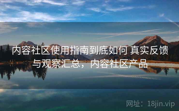 内容社区使用指南到底如何 真实反馈与观察汇总,内容社区产品 内容社区使用指南到底如何 真实反馈与观察汇总,内容社区产品