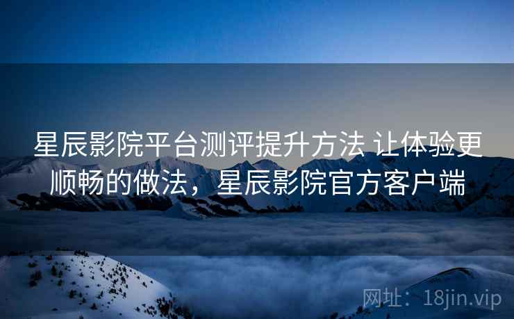 星辰影院平台测评提升方法 让体验更顺畅的做法，星辰影院官方客户端