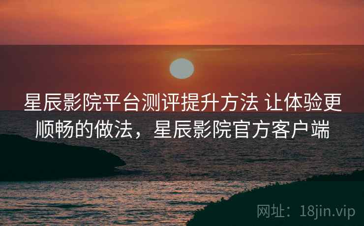 星辰影院平台测评提升方法 让体验更顺畅的做法,星辰影院官方客户端 星辰影院平台测评提升方法 让体验更顺畅的做法,星辰影院官方客户端