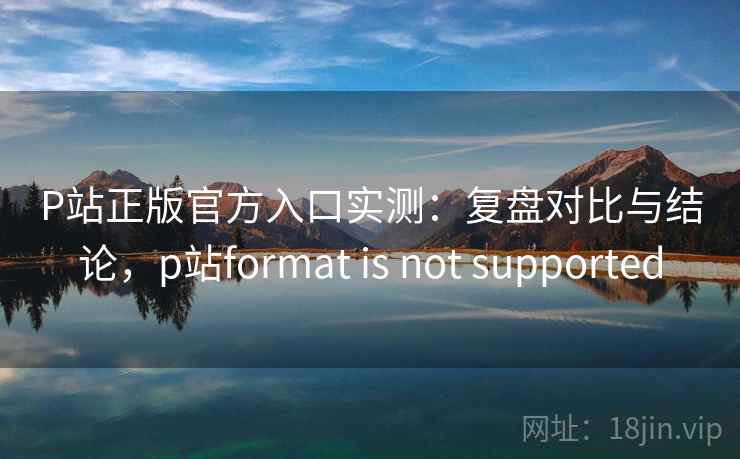 P站正版官方入口实测：复盘对比与结论，p站format is not supported