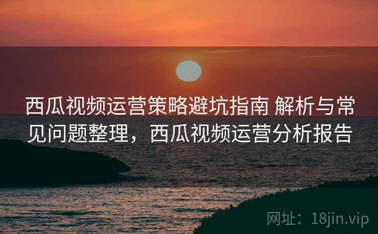 西瓜视频运营策略避坑指南 解析与常见问题整理，西瓜视频运营分析报告