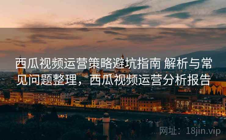 西瓜视频运营策略避坑指南 解析与常见问题整理，西瓜视频运营分析报告