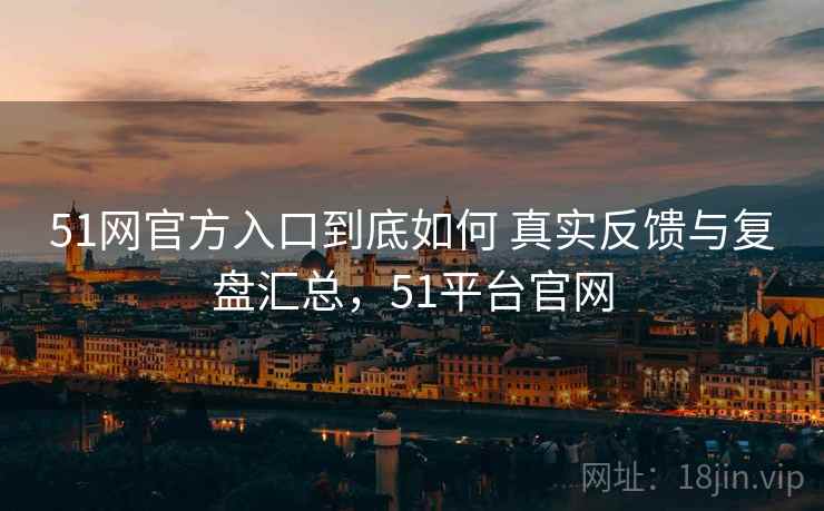 51网官方入口到底如何 真实反馈与复盘汇总,51平台官网 51网官方入口到底如何 真实反馈与复盘汇总,51平台官网
