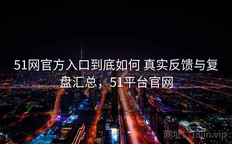 51网官方入口到底如何 真实反馈与复盘汇总，51平台官网