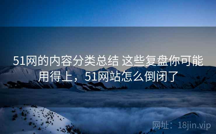 51网的内容分类总结 这些复盘你可能用得上，51网站怎么倒闭了