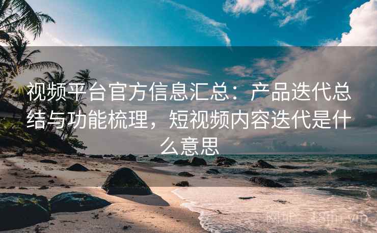 视频平台官方信息汇总：产品迭代总结与功能梳理，短视频内容迭代是什么意思