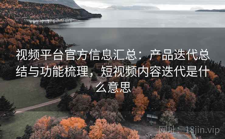 视频平台官方信息汇总：产品迭代总结与功能梳理，短视频内容迭代是什么意思