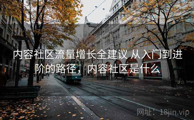 内容社区流量增长全建议 从入门到进阶的路径,内容社区是什么 内容社区流量增长全建议 从入门到进阶的路径,内容社区是什么
