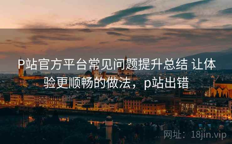 P站官方平台常见问题提升总结 让体验更顺畅的做法,p站出错 P站官方平台常见问题提升总结 让体验更顺畅的做法,p站出错