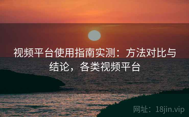 视频平台使用指南实测:方法对比与结论,各类视频平台 视频平台使用指南实测:方法对比与结论,各类视频平台