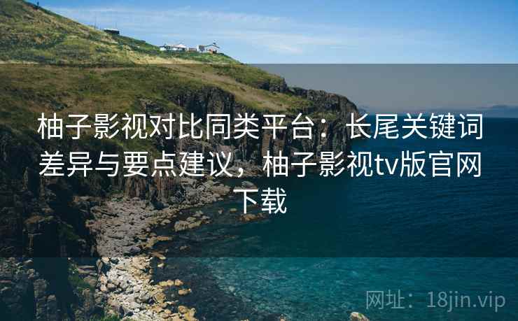 柚子影视对比同类平台：长尾关键词差异与要点建议，柚子影视tv版官网下载