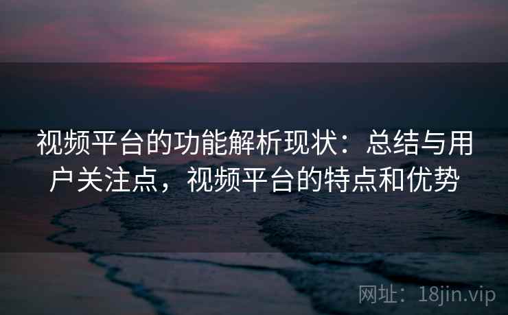 视频平台的功能解析现状：总结与用户关注点，视频平台的特点和优势