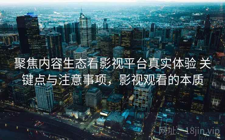 聚焦内容生态看影视平台真实体验 关键点与注意事项,影视观看的本质 聚焦内容生态看影视平台真实体验 关键点与注意事项,影视观看的本质