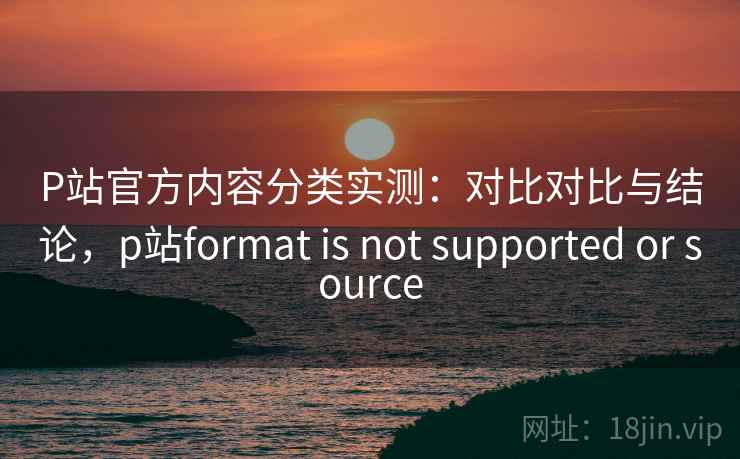 P站官方内容分类实测：对比对比与结论，p站format is not supported or source