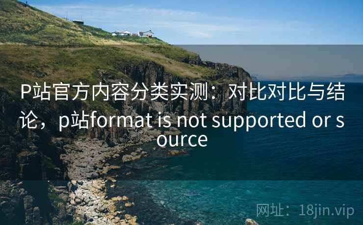 P站官方内容分类实测:对比对比与结论,p站format is not supported or source P站官方内容分类实测:对比对比与结论,p站format is not supported or source