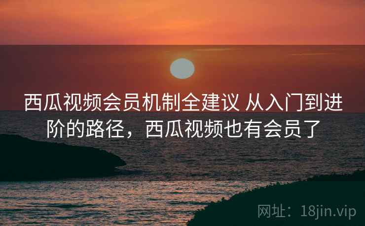 西瓜视频会员机制全建议 从入门到进阶的路径,西瓜视频也有会员了 西瓜视频会员机制全建议 从入门到进阶的路径,西瓜视频也有会员了