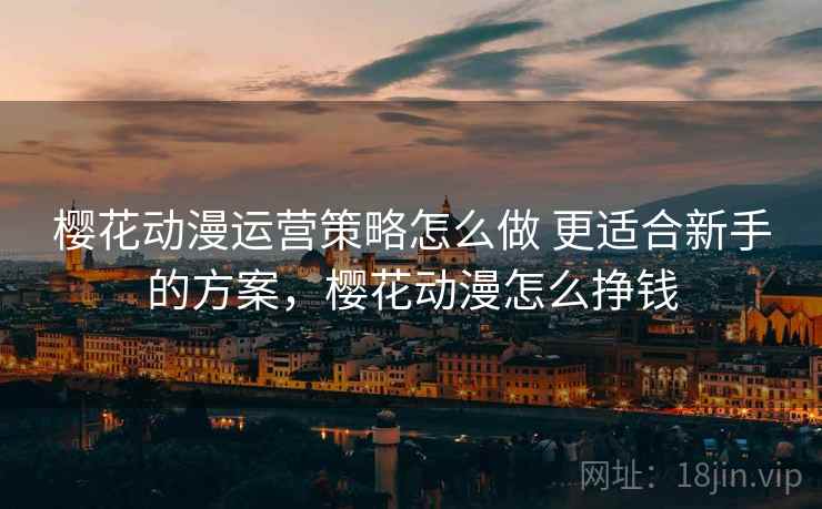 樱花动漫运营策略怎么做 更适合新手的方案,樱花动漫怎么挣钱 樱花动漫运营策略怎么做 更适合新手的方案,樱花动漫怎么挣钱