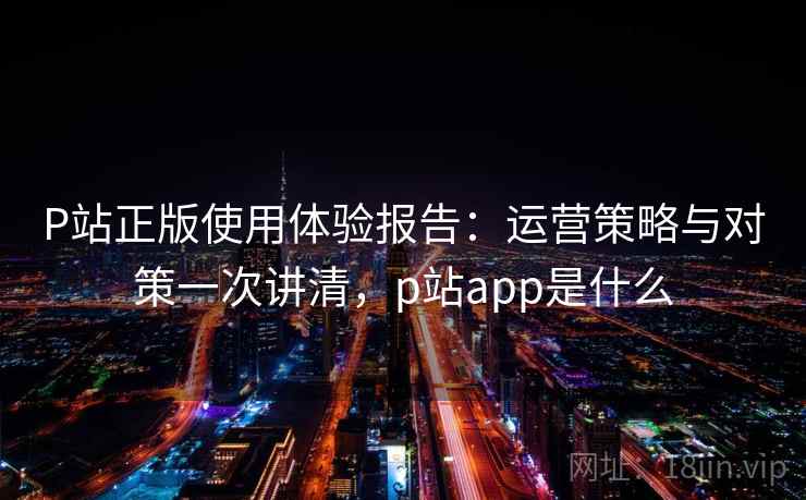 P站正版使用体验报告：运营策略与对策一次讲清，p站app是什么